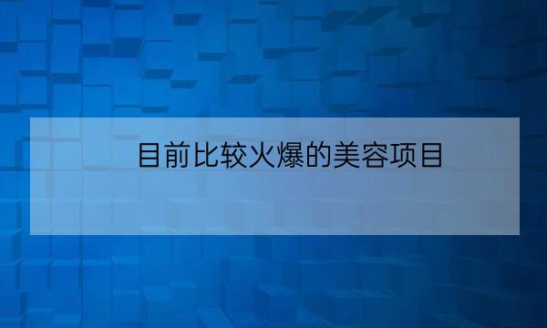 目前比较火爆的美容项目,2020美容院最火爆的项目-全优教育