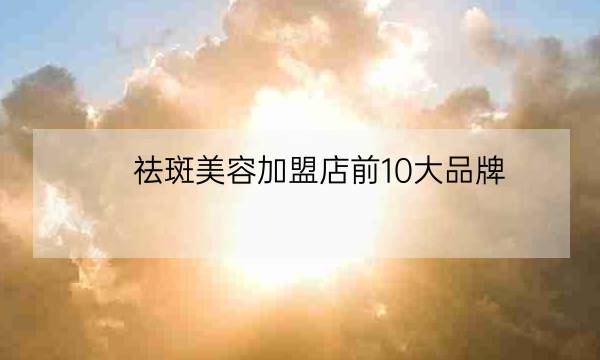 祛斑美容加盟店前10大品牌,祛斑加盟排名第一-全优教育