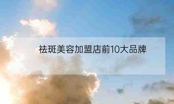 祛斑美容加盟店前10大品牌,祛斑加盟排名第一-全优教育