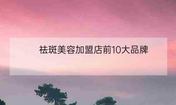 祛斑美容加盟店前10大品牌,祛斑加盟排名第一-全优教育