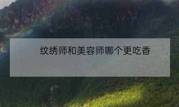 纹绣师和美容师哪个更吃香,学纹眉需要先学什么基础-全优教育