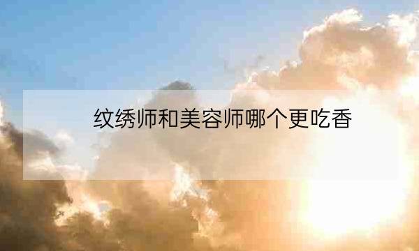 纹绣师和美容师哪个更吃香,学纹眉需要先学什么基础-全优教育