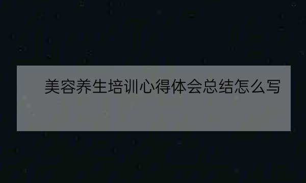 美容养生培训心得体会总结怎么写,学洗头按摩培训班-全优教育