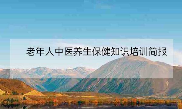 老年人中医养生保健知识培训简报,老年人知识讲座内容-全优教育