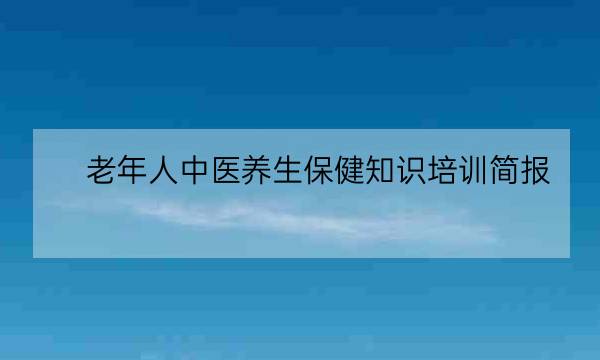 老年人中医养生保健知识培训简报,老年人知识讲座内容-全优教育