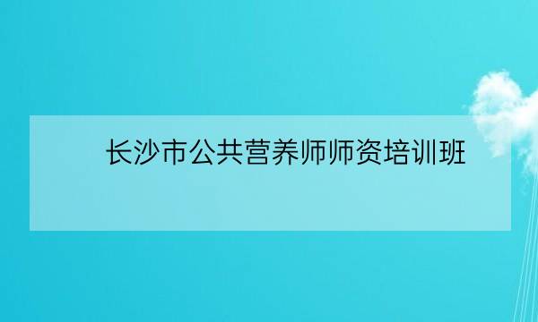 长沙市公共营养师师资培训班,中国营养学会官网-全优教育